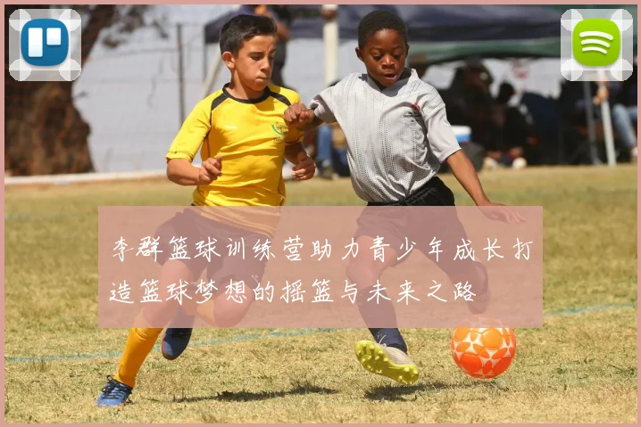 李群篮球训练营助力青少年成长打造篮球梦想的摇篮与未来之路