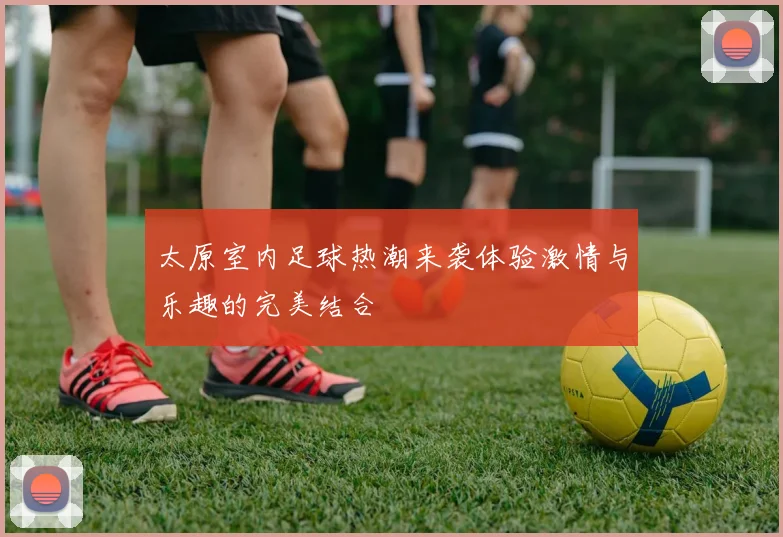 太原室内足球热潮来袭体验激情与乐趣的完美结合