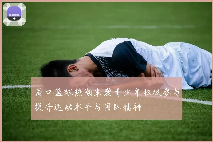 周口篮球热潮来袭青少年积极参与提升运动水平与团队精神