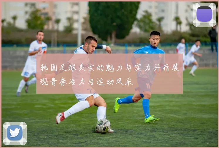 韩国足球美女的魅力与实力并存展现青春活力与运动风采