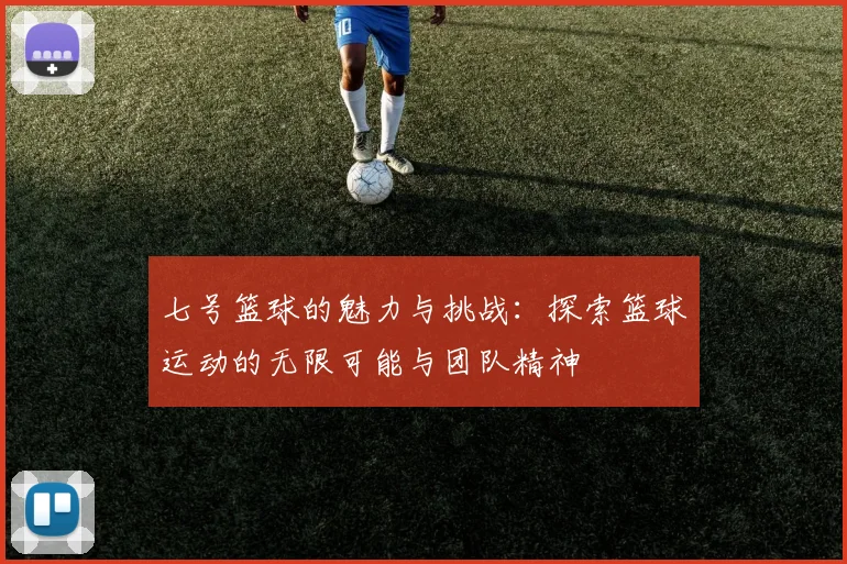 七号篮球的魅力与挑战：探索篮球运动的无限可能与团队精神