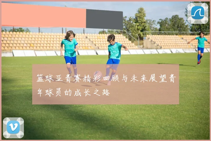 篮球亚青赛精彩回顾与未来展望青年球员的成长之路