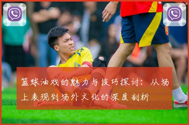 篮球油戏的魅力与技巧探讨：从场上表现到场外文化的深度剖析