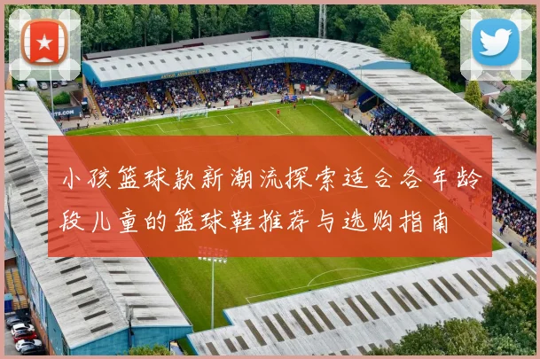 小孩篮球款新潮流探索适合各年龄段儿童的篮球鞋推荐与选购指南