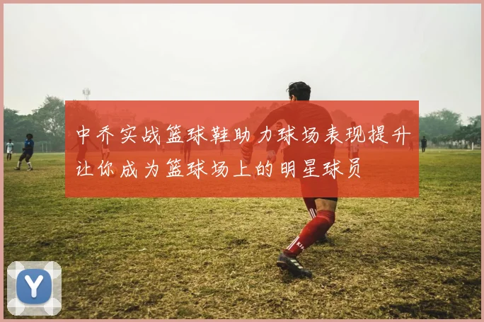 中乔实战篮球鞋助力球场表现提升让你成为篮球场上的明星球员