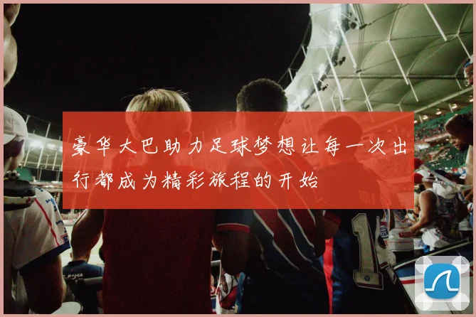 豪华大巴助力足球梦想让每一次出行都成为精彩旅程的开始