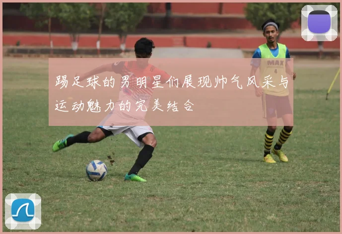 踢足球的男明星们展现帅气风采与运动魅力的完美结合