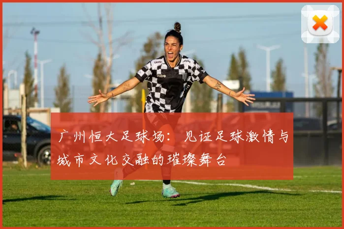 广州恒大足球场：见证足球激情与城市文化交融的璀璨舞台